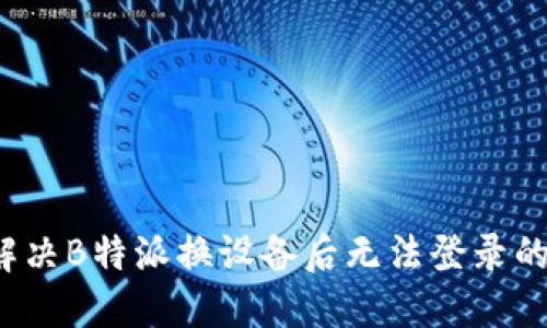如何解决B特派换设备后无法登录的问题？