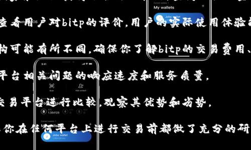 在选择一个交易平台时，了解其正规性和信誉度非常重要。对于“bitp”这个平台，建议采取以下步骤进行深入了解：

1. **查看官方网站**：访问bitp的官方网站，查看其提供的信息，包括许可证、公司背景、团队成员等。

2. **查找监管信息**：核实该平台在哪些国家和地区获得了合法的执照，查阅相关的金融监管机构公布的信息。

3. **阅读用户评价**：在知乎等社交平台查看用户对bitp的评价。用户的实际使用体验能提供重要的参考。

4. **了解交易费用**：不同平台的费用结构可能有所不同，确保你了解bitp的交易费用、提现费用等。

5. **尝试客服支持**：可以通过客服了解平台相关问题的响应速度和服务质量。

6. **比较其他平台**：将bitp与其他知名交易平台进行比较，观察其优势和劣势。

具体上，始终保持警惕，谨防投资风险，确保你在任何平台上进行交易前都做了充分的研究，如果有疑虑，考虑咨询专业的金融顾问。